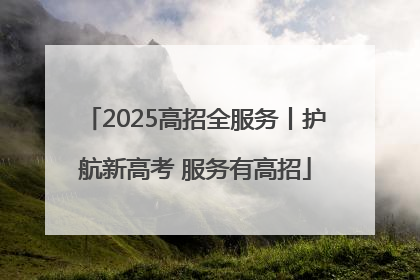 2025高招全服务丨护航新高考 服务有高招