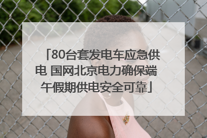 80台套发电车应急供电 国网北京电力确保端午假期供电安全可靠